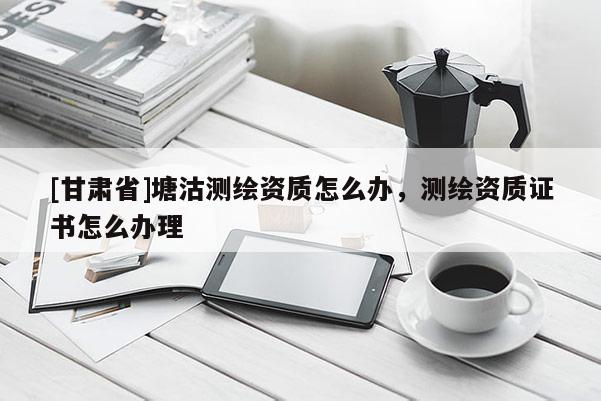 [甘肃省]塘沽测绘资质怎么办，测绘资质证书怎么办理