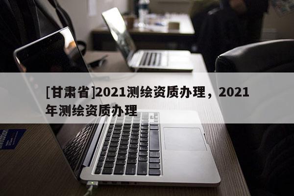 [甘肃省]2021测绘资质办理，2021年测绘资质办理