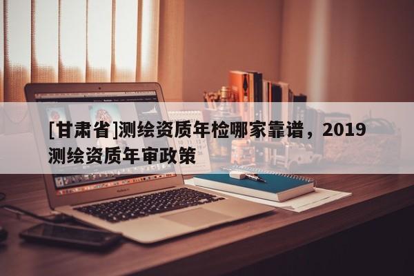 [甘肃省]测绘资质年检哪家靠谱，2019测绘资质年审政策