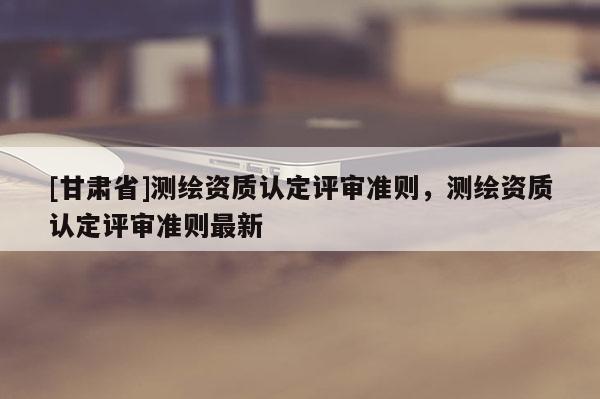 [甘肃省]测绘资质认定评审准则，测绘资质认定评审准则最新