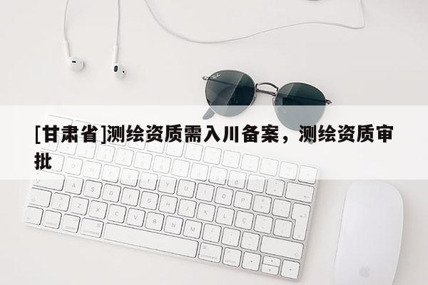 [甘肃省]测绘资质需入川备案，测绘资质审批