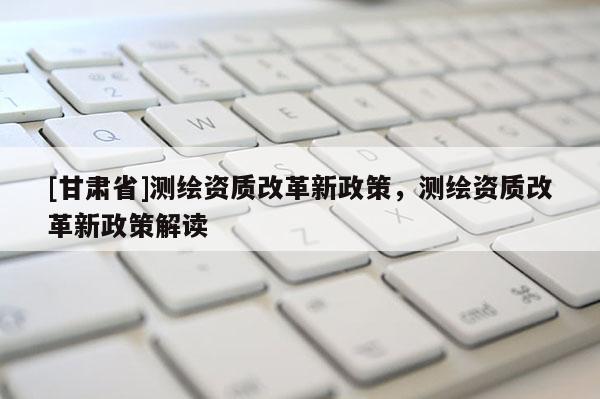 [甘肃省]测绘资质改革新政策，测绘资质改革新政策解读