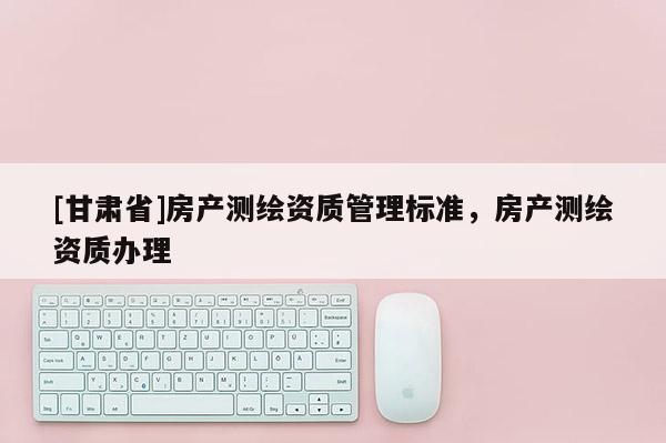 [甘肃省]房产测绘资质管理标准，房产测绘资质办理