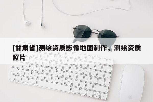 [甘肃省]测绘资质影像地图制作，测绘资质照片