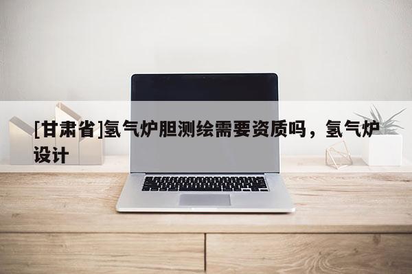[甘肃省]氢气炉胆测绘需要资质吗，氢气炉设计