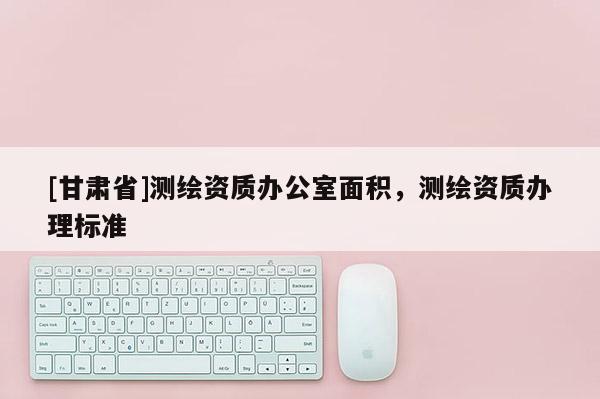 [甘肃省]测绘资质办公室面积，测绘资质办理标准