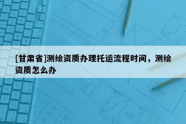 [甘肃省]测绘资质办理托运流程时间，测绘资质怎么办