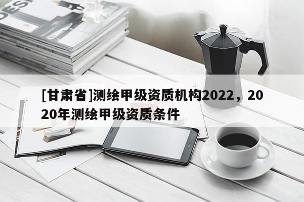 [甘肃省]测绘甲级资质机构2022，2020年测绘甲级资质条件