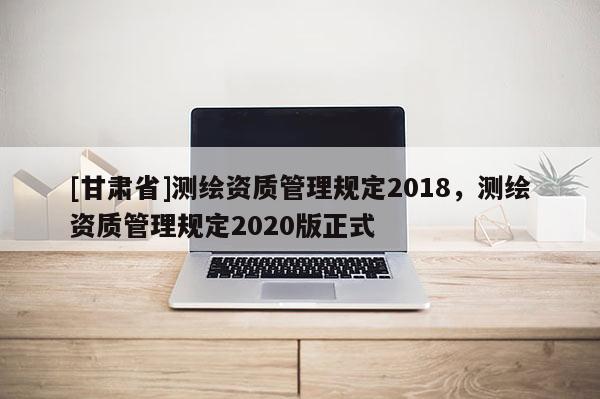[甘肃省]测绘资质管理规定2018，测绘资质管理规定2020版正式