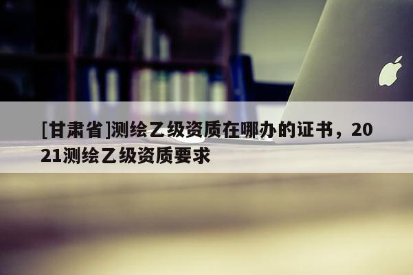 [甘肃省]测绘乙级资质在哪办的证书，2021测绘乙级资质要求