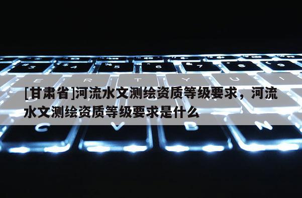 [甘肃省]河流水文测绘资质等级要求，河流水文测绘资质等级要求是什么