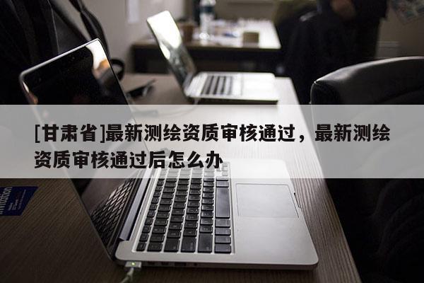 [甘肃省]最新测绘资质审核通过，最新测绘资质审核通过后怎么办