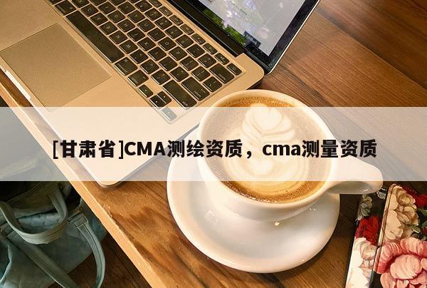 [甘肃省]CMA测绘资质，cma测量资质