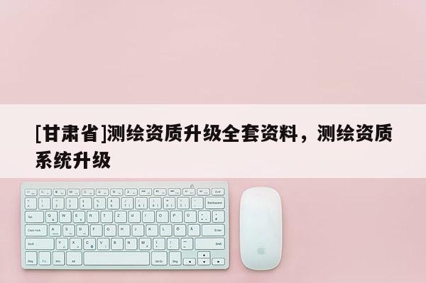 [甘肃省]测绘资质升级全套资料，测绘资质系统升级