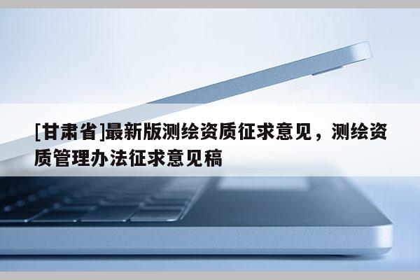 [甘肃省]最新版测绘资质征求意见，测绘资质管理办法征求意见稿