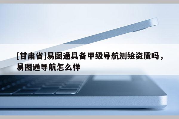[甘肃省]易图通具备甲级导航测绘资质吗，易图通导航怎么样