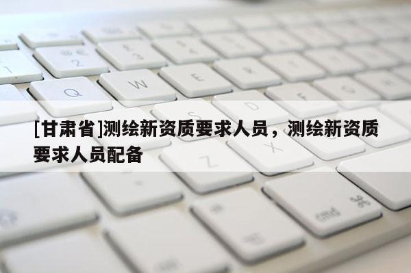 [甘肃省]测绘新资质要求人员，测绘新资质要求人员配备
