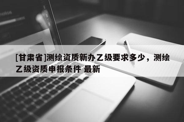 [甘肃省]测绘资质新办乙级要求多少，测绘乙级资质申报条件 最新
