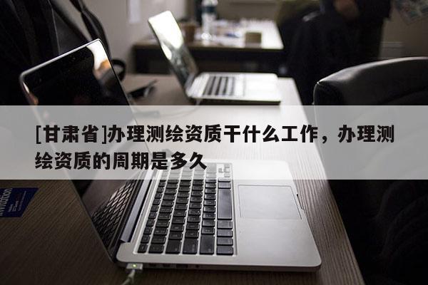 [甘肃省]办理测绘资质干什么工作，办理测绘资质的周期是多久