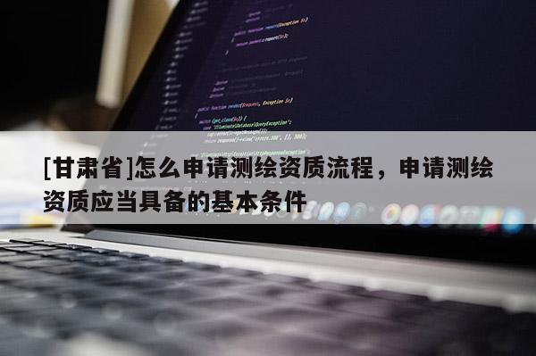 [甘肃省]怎么申请测绘资质流程，申请测绘资质应当具备的基本条件