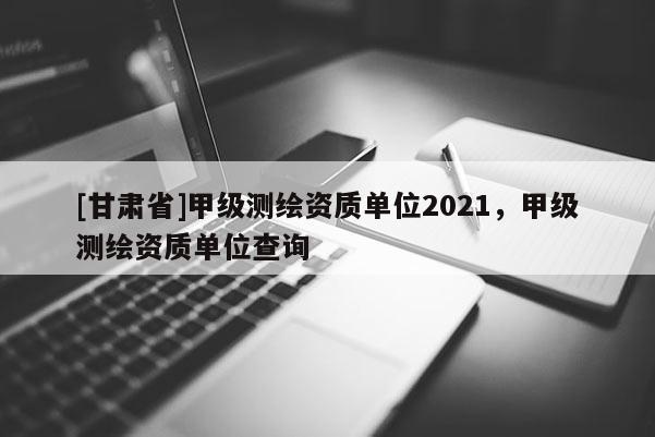 [甘肃省]甲级测绘资质单位2021，甲级测绘资质单位查询