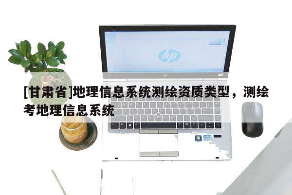 [甘肃省]地理信息系统测绘资质类型，测绘考地理信息系统