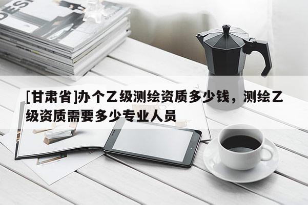 [甘肃省]办个乙级测绘资质多少钱，测绘乙级资质需要多少专业人员