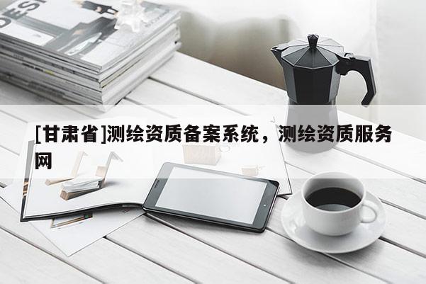 [甘肃省]测绘资质备案系统，测绘资质服务网