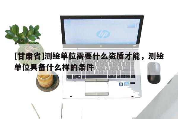 [甘肃省]测绘单位需要什么资质才能，测绘单位具备什么样的条件