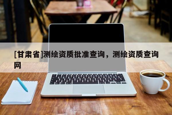 [甘肃省]测绘资质批准查询，测绘资质查询网
