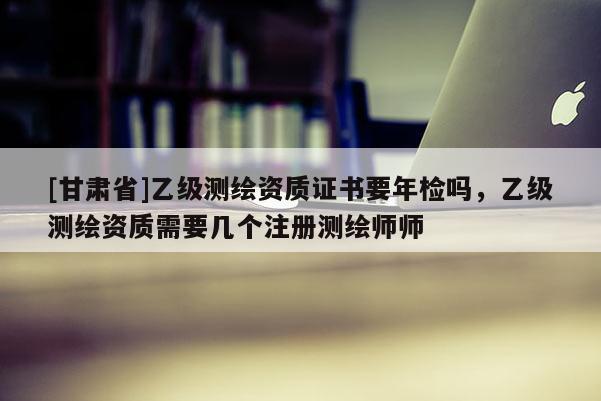 [甘肃省]乙级测绘资质证书要年检吗，乙级测绘资质需要几个注册测绘师师
