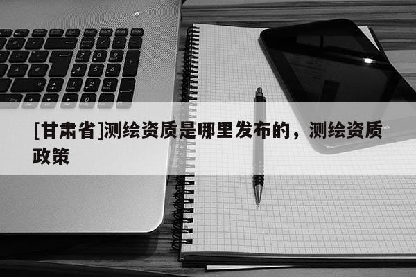 [甘肃省]测绘资质是哪里发布的，测绘资质政策