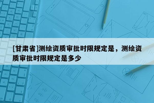 [甘肃省]测绘资质审批时限规定是，测绘资质审批时限规定是多少