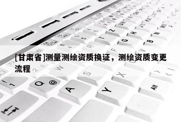 [甘肃省]测量测绘资质换证，测绘资质变更流程