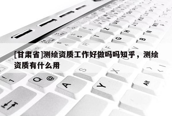 [甘肃省]测绘资质工作好做吗吗知乎，测绘资质有什么用
