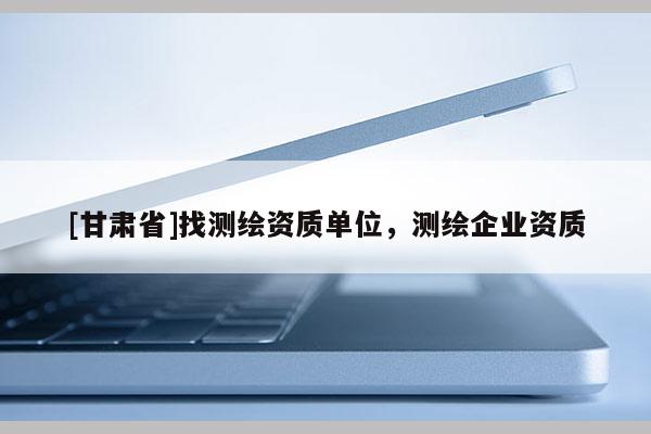 [甘肃省]找测绘资质单位，测绘企业资质