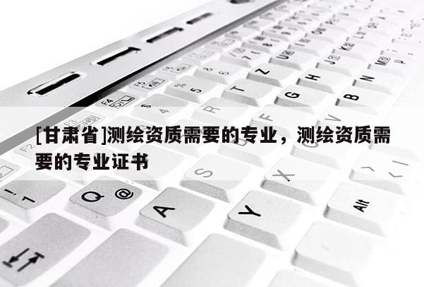 [甘肃省]测绘资质需要的专业，测绘资质需要的专业证书