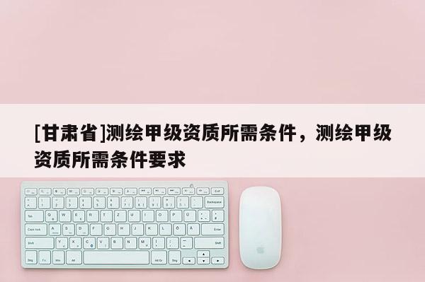 [甘肃省]测绘甲级资质所需条件，测绘甲级资质所需条件要求