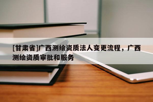 [甘肃省]广西测绘资质法人变更流程，广西测绘资质审批和服务