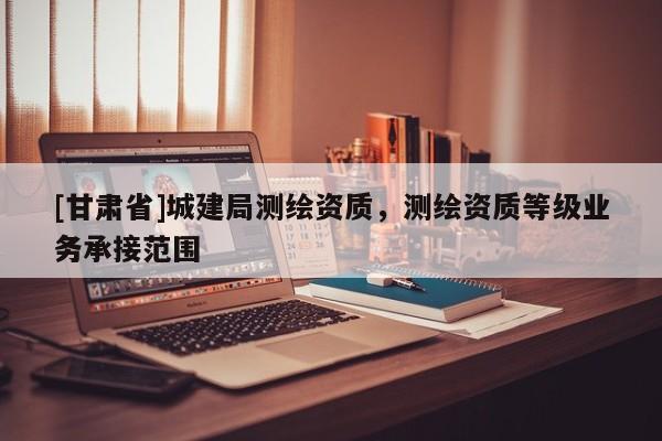 [甘肃省]城建局测绘资质，测绘资质等级业务承接范围