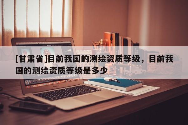 [甘肃省]目前我国的测绘资质等级，目前我国的测绘资质等级是多少