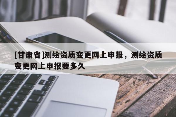 [甘肃省]测绘资质变更网上申报，测绘资质变更网上申报要多久