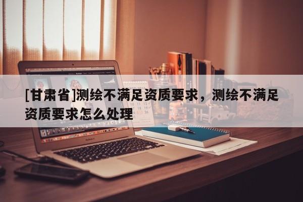 [甘肃省]测绘不满足资质要求，测绘不满足资质要求怎么处理