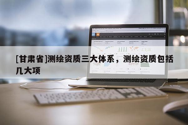 [甘肃省]测绘资质三大体系，测绘资质包括几大项