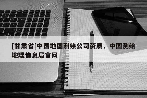 [甘肃省]中国地图测绘公司资质，中国测绘地理信息局官网