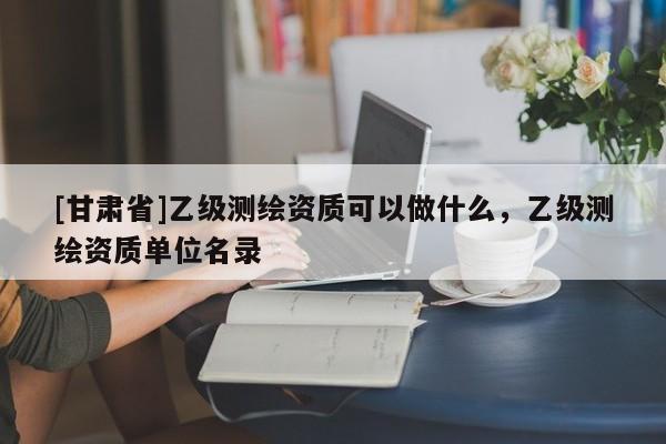 [甘肃省]乙级测绘资质可以做什么，乙级测绘资质单位名录