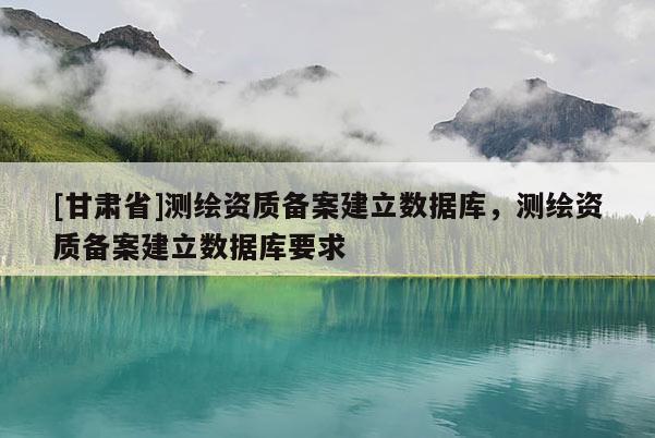 [甘肃省]测绘资质备案建立数据库，测绘资质备案建立数据库要求
