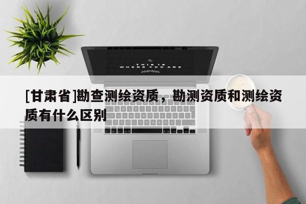 [甘肃省]勘查测绘资质，勘测资质和测绘资质有什么区别