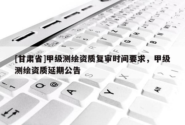 [甘肃省]甲级测绘资质复审时间要求，甲级测绘资质延期公告
