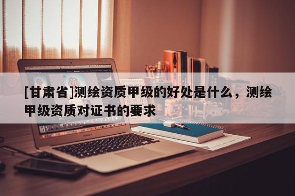 [甘肃省]测绘资质甲级的好处是什么，测绘甲级资质对证书的要求